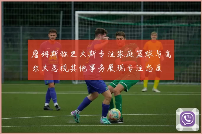 詹姆斯称里夫斯专注家庭篮球与高尔夫忽视其他事务展现专注态度