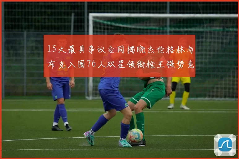 15大最具争议合同揭晓杰伦格林与布克入围76人双星领衔枪王强势竞争