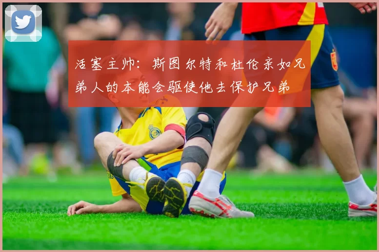 活塞主帅：斯图尔特和杜伦亲如兄弟人的本能会驱使他去保护兄弟