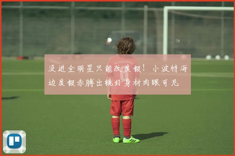 没进全明星只能改度假！小波特海边度假赤膊出镜好身材肉眼可见